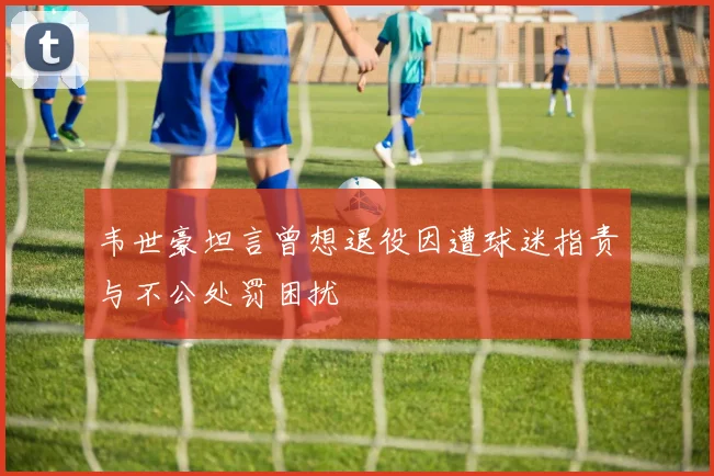 韦世豪坦言曾想退役因遭球迷指责与不公处罚困扰