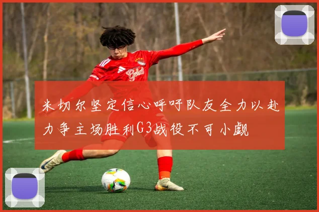 米切尔坚定信心呼吁队友全力以赴力争主场胜利G3战役不可小觑