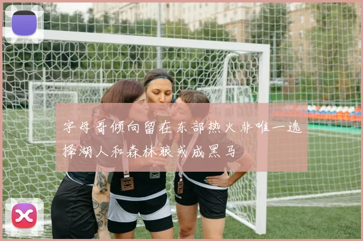 字母哥倾向留在东部热火非唯一选择湖人和森林狼或成黑马