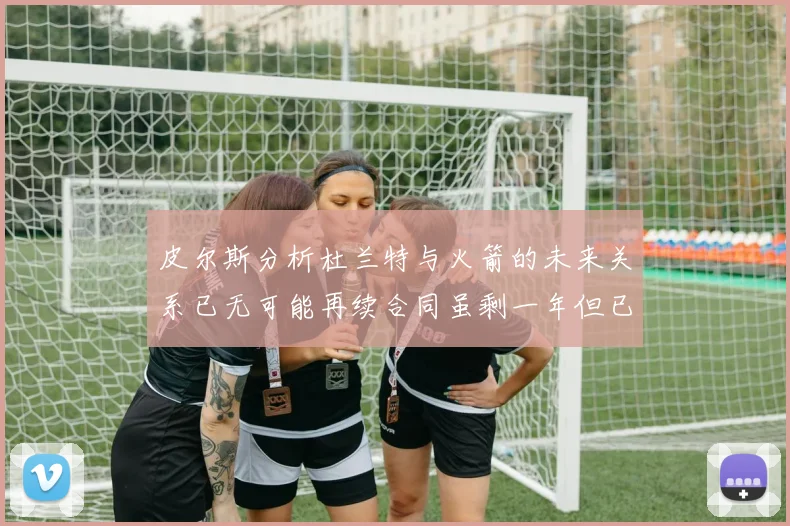皮尔斯分析杜兰特与火箭的未来关系已无可能再续合同虽剩一年但已破裂