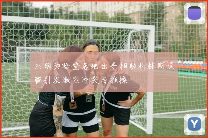 杰明为哈登落地出手相助科林斯误解引发激烈冲突与推搡